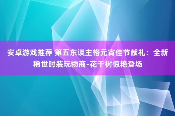 安卓游戏推荐 第五东谈主格元宵佳节献礼：全新稀世时装玩物商-花千树惊艳登场