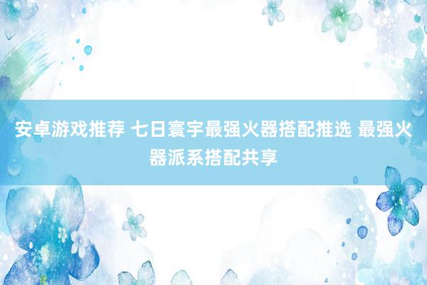 安卓游戏推荐 七日寰宇最强火器搭配推选 最强火器派系搭配共享