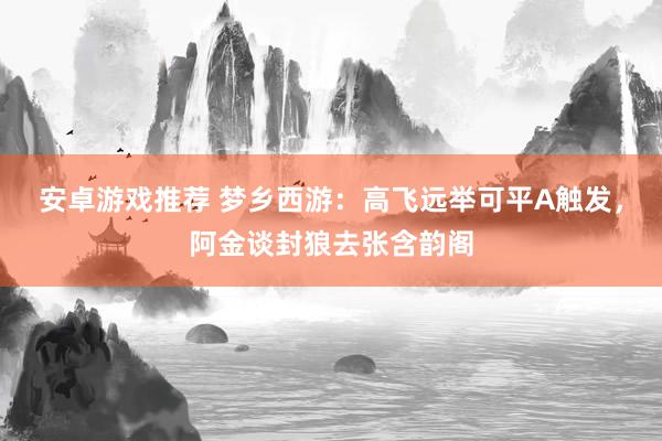 安卓游戏推荐 梦乡西游：高飞远举可平A触发，阿金谈封狼去张含韵阁