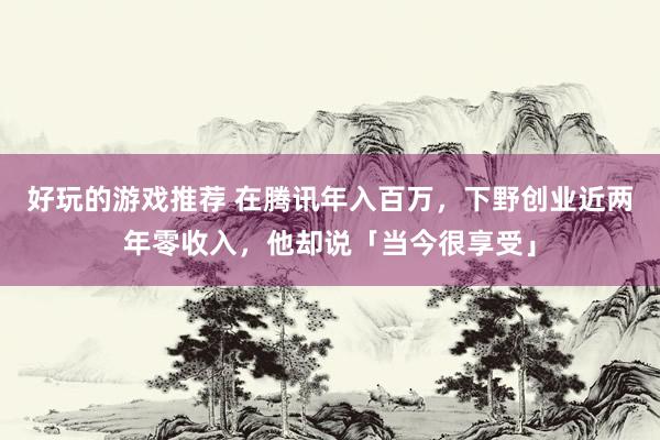 好玩的游戏推荐 在腾讯年入百万，下野创业近两年零收入，他却说「当今很享受」