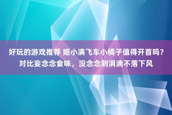 好玩的游戏推荐 姬小满飞车小橘子值得开首吗？对比妄念念食味，没念念到涓滴不落下风