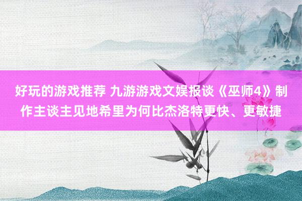 好玩的游戏推荐 九游游戏文娱报谈《巫师4》制作主谈主见地希里为何比杰洛特更快、更敏捷