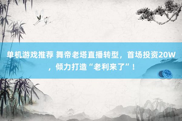 单机游戏推荐 舞帝老塔直播转型，首场投资20W，倾力打造“老利来了”！