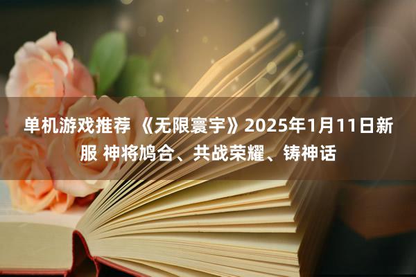 单机游戏推荐 《无限寰宇》2025年1月11日新服 神将鸠合、共战荣耀、铸神话