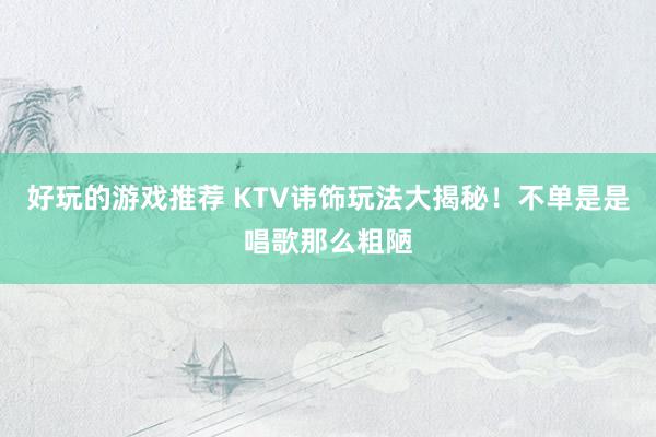 好玩的游戏推荐 KTV讳饰玩法大揭秘！不单是是唱歌那么粗陋