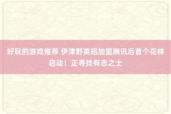 好玩的游戏推荐 伊津野英昭加盟腾讯后首个花样启动！正寻找有志之士