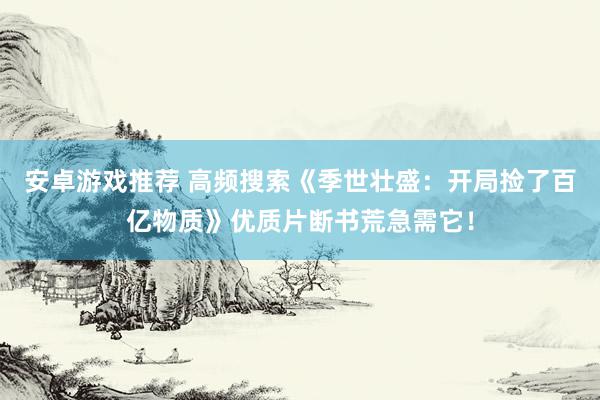 安卓游戏推荐 高频搜索《季世壮盛：开局捡了百亿物质》优质片断书荒急需它！