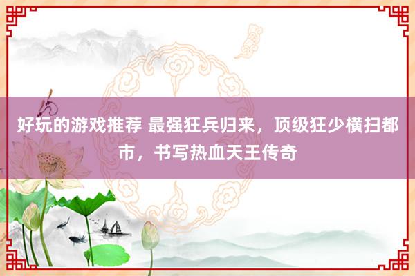 好玩的游戏推荐 最强狂兵归来，顶级狂少横扫都市，书写热血天王传奇