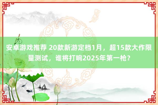 安卓游戏推荐 20款新游定档1月，超15款大作限量测试，谁将打响2025年第一枪？