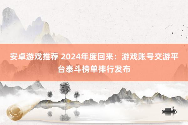 安卓游戏推荐 2024年度回来：游戏账号交游平台泰斗榜单排行发布