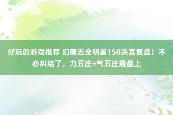 好玩的游戏推荐 幻唐志全明星150决赛复盘！不必纠结了，力五庄+气五庄通盘上