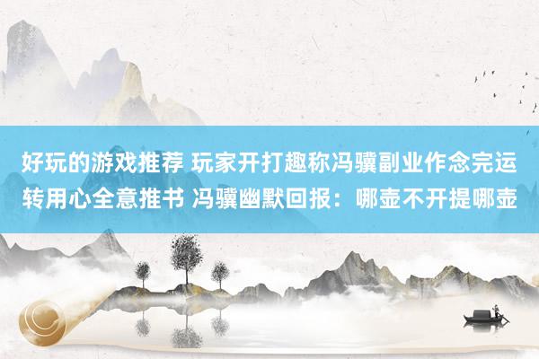 好玩的游戏推荐 玩家开打趣称冯骥副业作念完运转用心全意推书 冯骥幽默回报：哪壶不开提哪壶