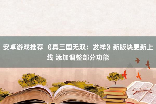 安卓游戏推荐 《真三国无双：发祥》新版块更新上线 添加调整部分功能