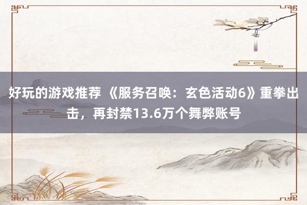 好玩的游戏推荐 《服务召唤：玄色活动6》重拳出击，再封禁13.6万个舞弊账号