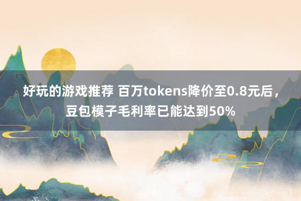 好玩的游戏推荐 百万tokens降价至0.8元后，豆包模子毛利率已能达到50%