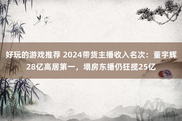 好玩的游戏推荐 2024带货主播收入名次：董宇辉28亿高居第一，塌房东播仍狂揽25亿