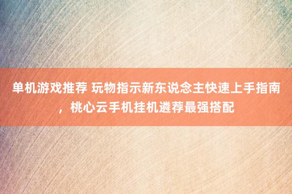 单机游戏推荐 玩物指示新东说念主快速上手指南，桃心云手机挂机遴荐最强搭配