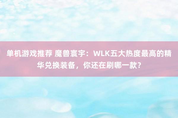 单机游戏推荐 魔兽寰宇：WLK五大热度最高的精华兑换装备，你还在刷哪一款？