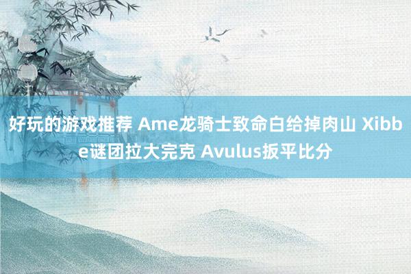 好玩的游戏推荐 Ame龙骑士致命白给掉肉山 Xibbe谜团拉大完克 Avulus扳平比分