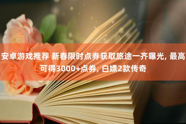 安卓游戏推荐 新春限时点券获取旅途一齐曝光, 最高可得3000+点券, 白嫖2款传奇