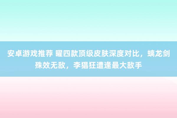 安卓游戏推荐 曜四款顶级皮肤深度对比，螭龙剑殊效无敌，李猖狂遭逢最大敌手