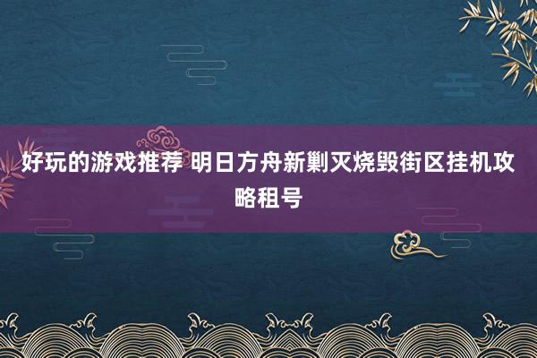 好玩的游戏推荐 明日方舟新剿灭烧毁街区挂机攻略租号