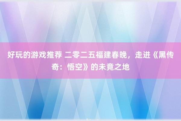 好玩的游戏推荐 二零二五福建春晚，走进《黑传奇：悟空》的未竟之地