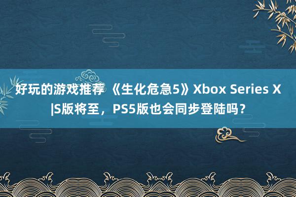 好玩的游戏推荐 《生化危急5》Xbox Series X|S版将至，PS5版也会同步登陆吗？