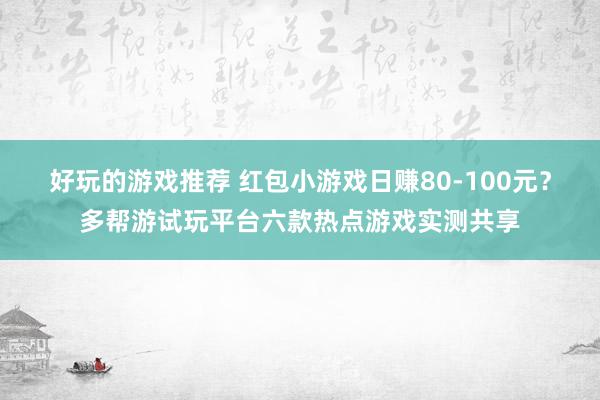 好玩的游戏推荐 红包小游戏日赚80-100元？多帮游试玩平台六款热点游戏实测共享